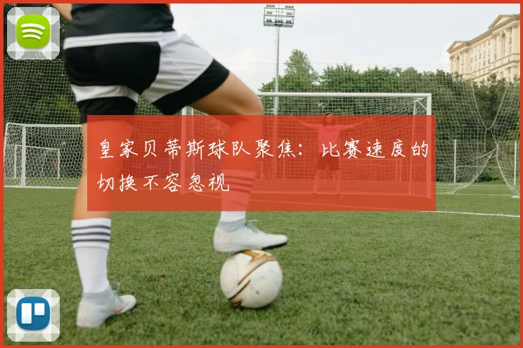 皇家贝蒂斯球队聚焦:比赛速度的切换不容忽视