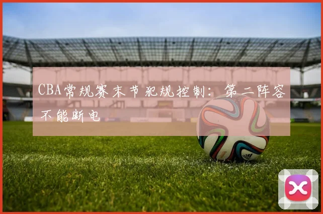 CBA常规赛末节犯规控制：第二阵容不能断电