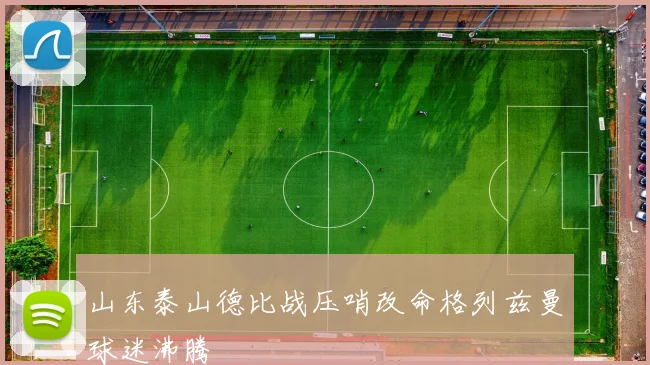 山东泰山德比战压哨改命格列兹曼球迷沸腾