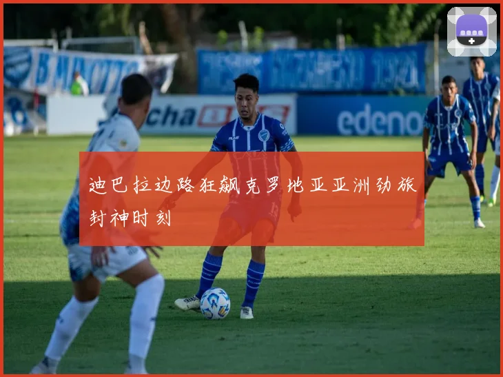 迪巴拉边路狂飙克罗地亚亚洲劲旅封神时刻