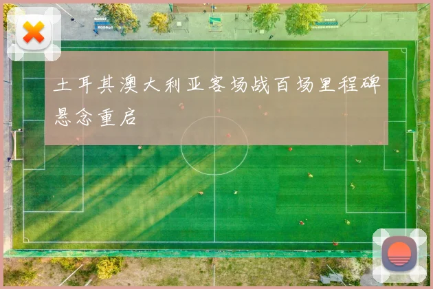 土耳其澳大利亚客场战百场里程碑悬念重启