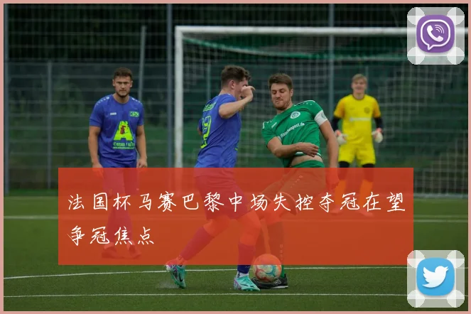法国杯马赛巴黎中场失控夺冠在望争冠焦点