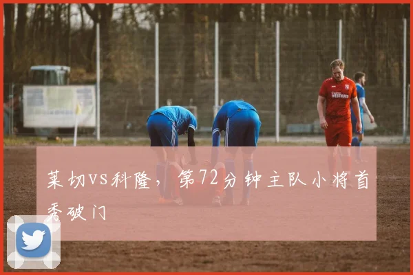 莱切vs科隆,第72分钟主队小将首秀破门