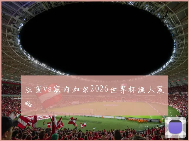 法国vs塞内加尔2026世界杯换人策略