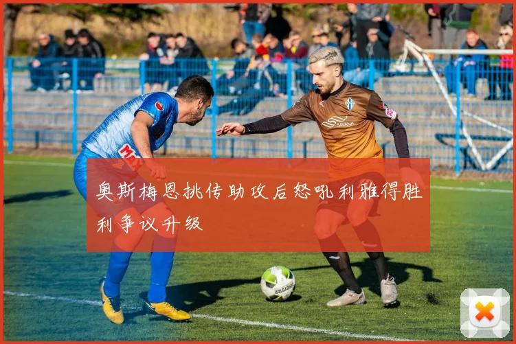 奥斯梅恩挑传助攻后怒吼利雅得胜利争议升级