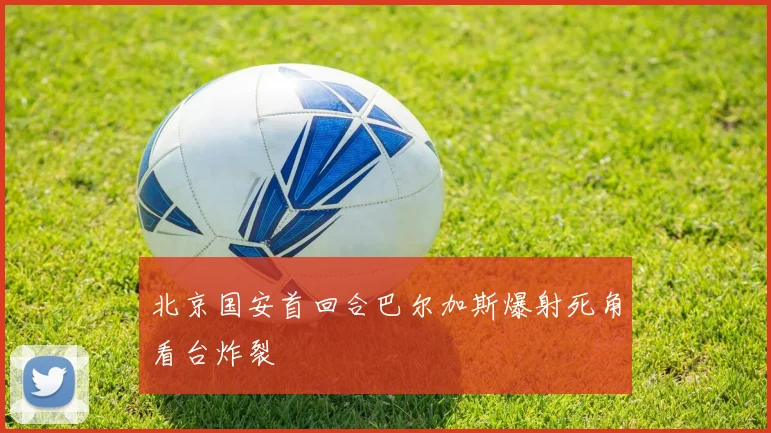 北京国安首回合巴尔加斯爆射死角看台炸裂